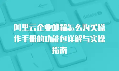 阿里云企业邮箱怎么购买操作手册的功能包详解与实操指南