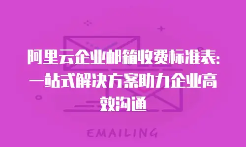 阿里云企业邮箱收费标准表：一站式解决方案助力企业高效沟通