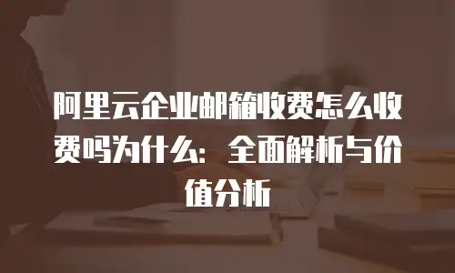 阿里云企业邮箱收费怎么收费吗为什么：全面解析与价值分析