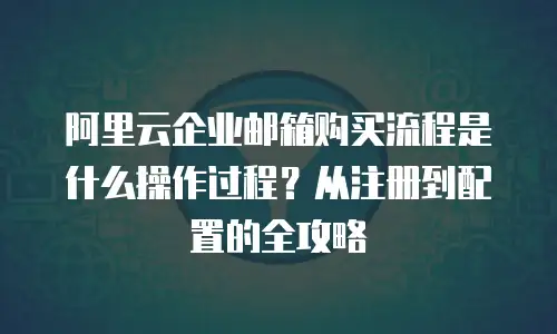 阿里云企业邮箱购买流程是什么操作过程？从注册到配置的全攻略
