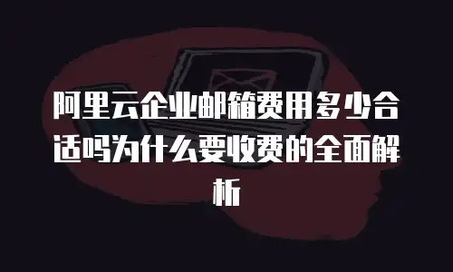 阿里云企业邮箱费用多少合适吗为什么要收费的全面解析