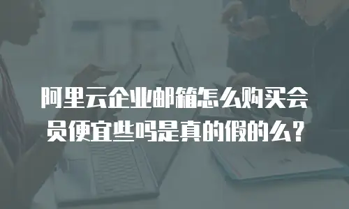 阿里云企业邮箱怎么购买会员便宜些吗是真的假的么？