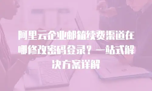 阿里云企业邮箱续费渠道在哪修改密码登录？一站式解决方案详解