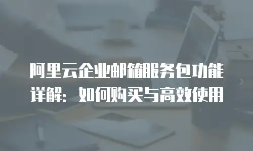 阿里云企业邮箱服务包功能详解：如何购买与高效使用