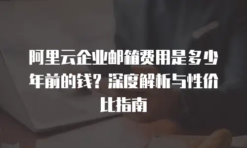 阿里云企业邮箱费用是多少年前的钱？深度解析与性价比指南