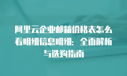 阿里云企业邮箱价格表怎么看明细信息明细：全面解析与选购指南