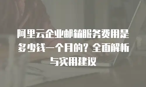 阿里云企业邮箱服务费用是多少钱一个月的？全面解析与实用建议