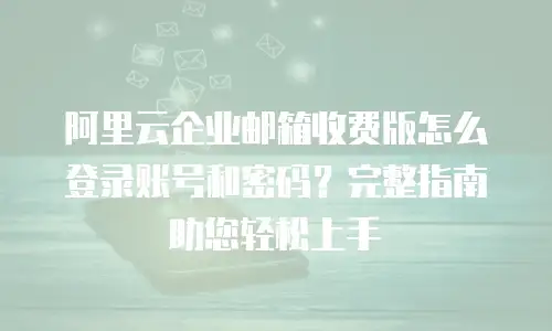 阿里云企业邮箱收费版怎么登录账号和密码？完整指南助您轻松上手