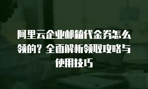阿里云企业邮箱代金券怎么领的？全面解析领取攻略与使用技巧