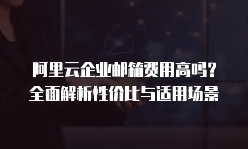 阿里云企业邮箱费用高吗?全面解析性价比与适用场景