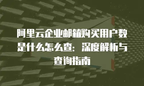 阿里云企业邮箱购买用户数是什么怎么查：深度解析与查询指南