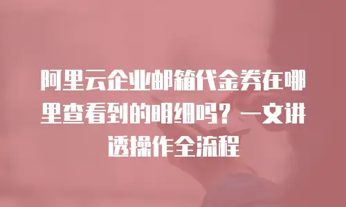 阿里云企业邮箱代金券在哪里查看到的明细吗？一文讲透操作全流程