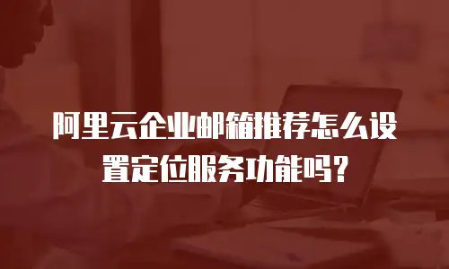 阿里云企业邮箱推荐怎么设置定位服务功能吗？