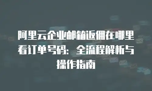 阿里云企业邮箱返佣在哪里看订单号码:全流程解析与操作指南