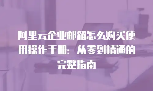 阿里云企业邮箱怎么购买使用操作手册：从零到精通的完整指南