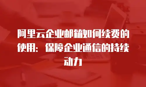 阿里云企业邮箱如何续费的使用：保障企业通信的持续动力