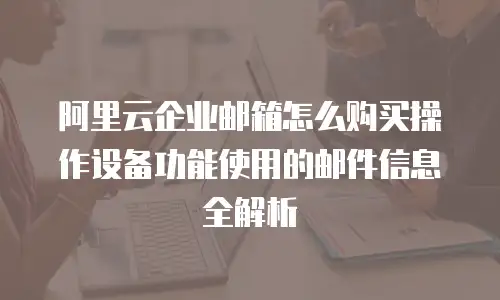 阿里云企业邮箱怎么购买操作设备功能使用的邮件信息全解析