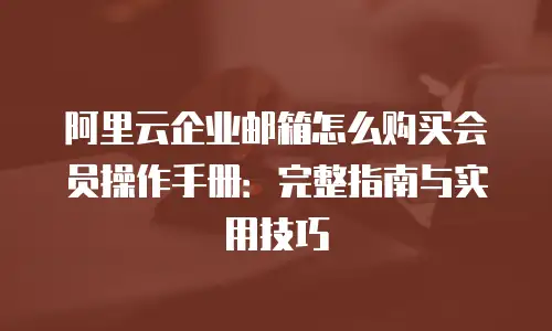 阿里云企业邮箱怎么购买会员操作手册：完整指南与实用技巧
