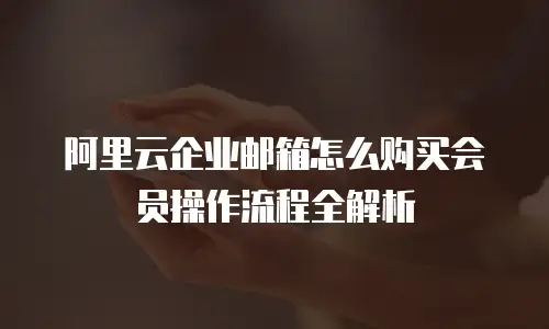 阿里云企业邮箱怎么购买会员操作流程全解析