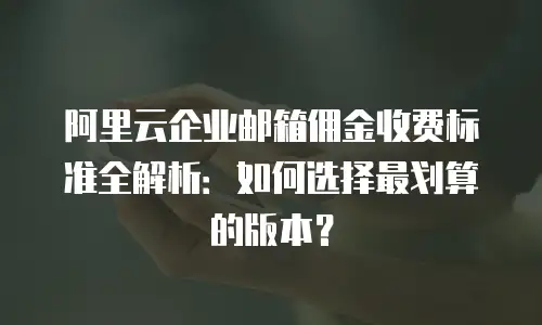 阿里云企业邮箱佣金收费标准全解析:如何选择最划算的版本?