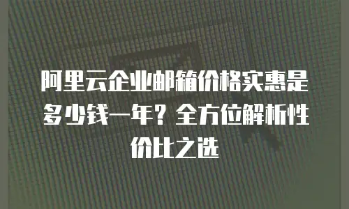 阿里云企业邮箱价格实惠是多少钱一年？全方位解析性价比之选