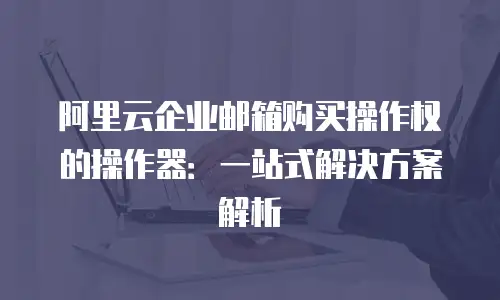 阿里云企业邮箱购买操作权的操作器：一站式解决方案解析
