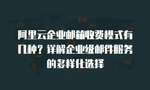 阿里云企业邮箱收费模式有几种?详解企业级邮件服务的多样化选择
