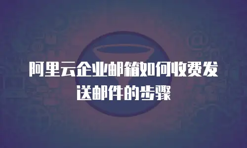 阿里云企业邮箱如何收费发送邮件的步骤