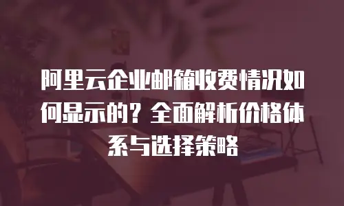 阿里云企业邮箱收费情况如何显示的？全面解析价格体系与选择策略