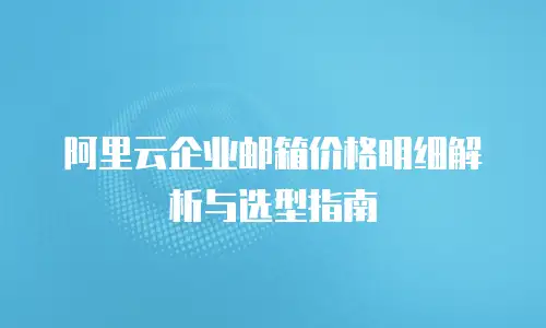 阿里云企业邮箱价格明细解析与选型指南