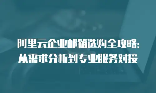 阿里云企业邮箱选购全攻略：从需求分析到专业服务对接
