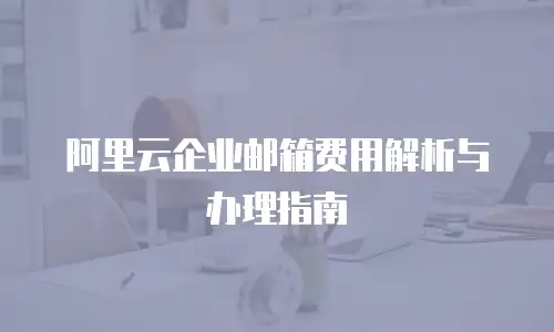 阿里云企业邮箱费用解析与办理指南