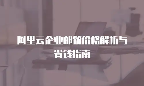 阿里云企业邮箱价格解析与省钱指南