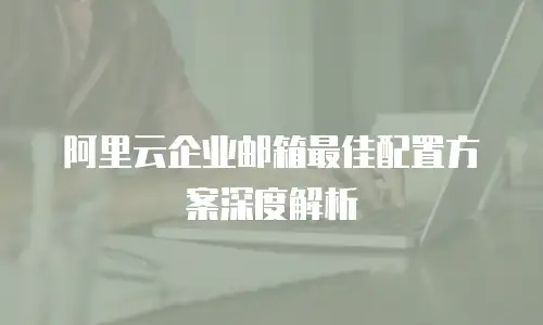 阿里云企业邮箱最佳配置方案深度解析