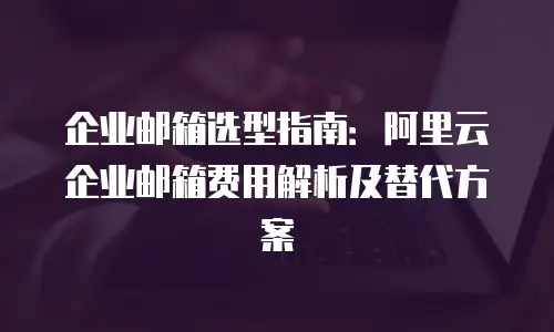 企业邮箱选型指南：阿里云企业邮箱费用解析及替代方案