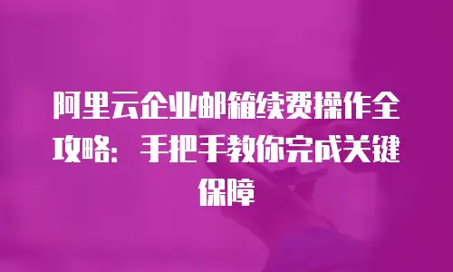 阿里云企业邮箱续费操作全攻略：手把手教你完成关键保障