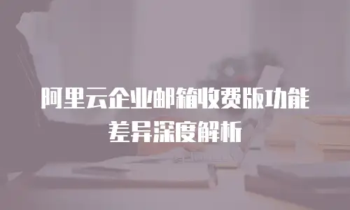 阿里云企业邮箱收费版功能差异深度解析