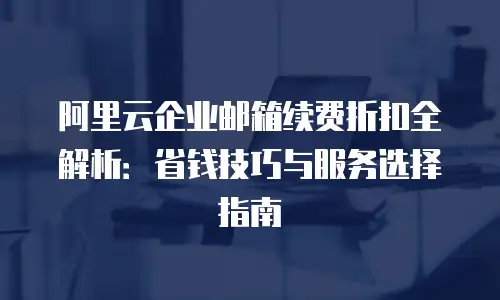 阿里云企业邮箱续费折扣全解析：省钱技巧与服务选择指南