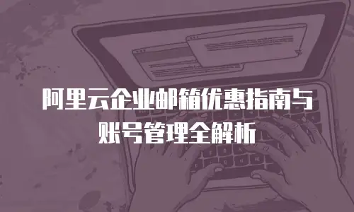 阿里云企业邮箱优惠指南与账号管理全解析