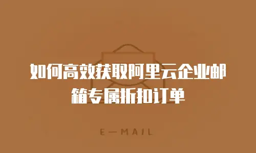 如何高效获取阿里云企业邮箱专属折扣订单