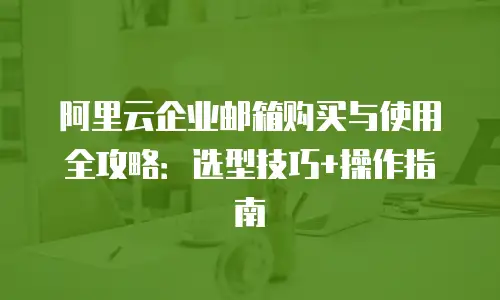 阿里云企业邮箱购买与使用全攻略：选型技巧+操作指南
