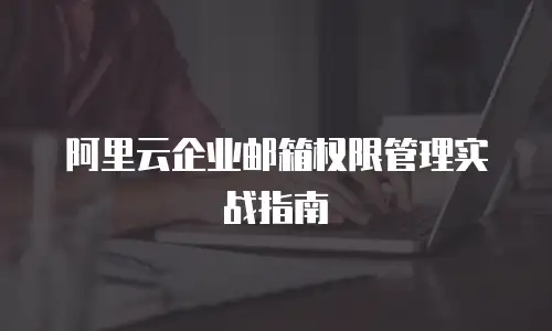 阿里云企业邮箱权限管理实战指南