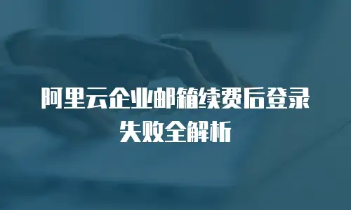阿里云企业邮箱续费后登录失败全解析