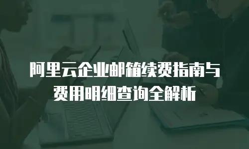 阿里云企业邮箱续费指南与费用明细查询全解析