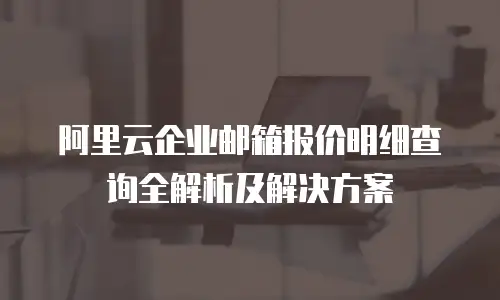 阿里云企业邮箱报价明细查询全解析及解决方案