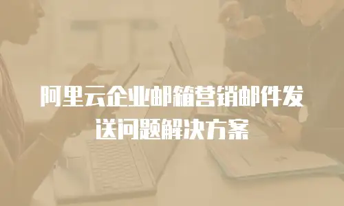 阿里云企业邮箱营销邮件发送问题解决方案
