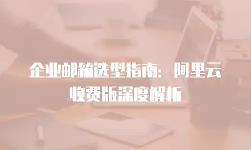 企业邮箱选型指南:阿里云收费版深度解析
