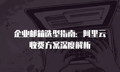 企业邮箱选型指南:阿里云收费方案深度解析