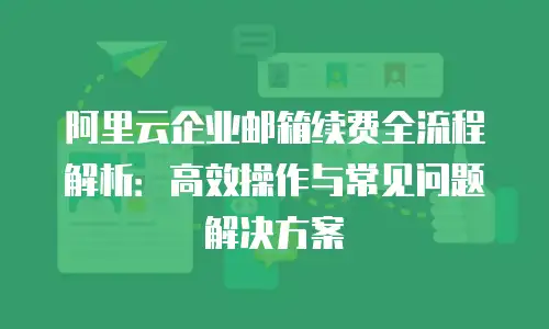 阿里云企业邮箱续费全流程解析：高效操作与常见问题解决方案