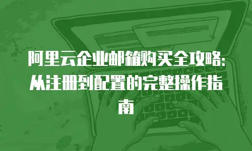 阿里云企业邮箱购买全攻略:从注册到配置的完整操作指南